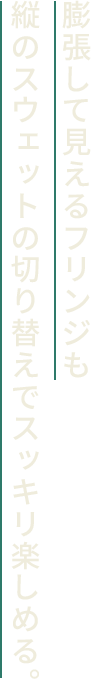 膨張して見えるフリンジも縦のスウェットの切り替えでスッキリ楽しめる。