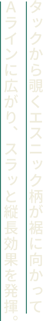 タックから覗くエスニック柄が裾に向かってＡラインに広がり、スラッと縦長効果を発揮。