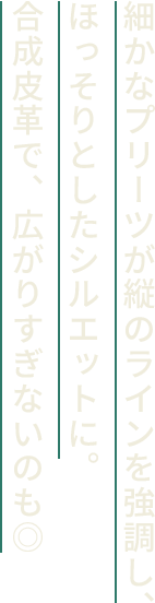 細かなプリーツが縦のラインを強調し、ほっそりとしたシルエットに。合成皮革で、広がりすぎないのも◎